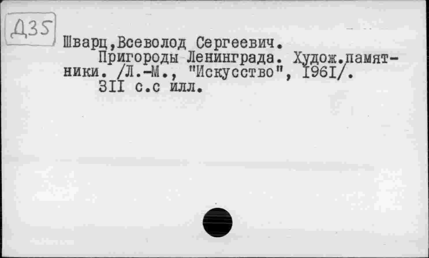 ﻿Д35-
Шварц,Всеволод Сергеевич
Пригороды Ленинграда. Худож.памят-ники. /Л.-М., "Искусство", 1961/.
311 с.с илл.